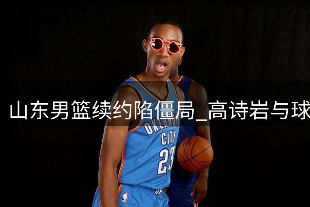 山东男篮续约陷僵局 高诗岩与球队就合同年限展开拉锯战